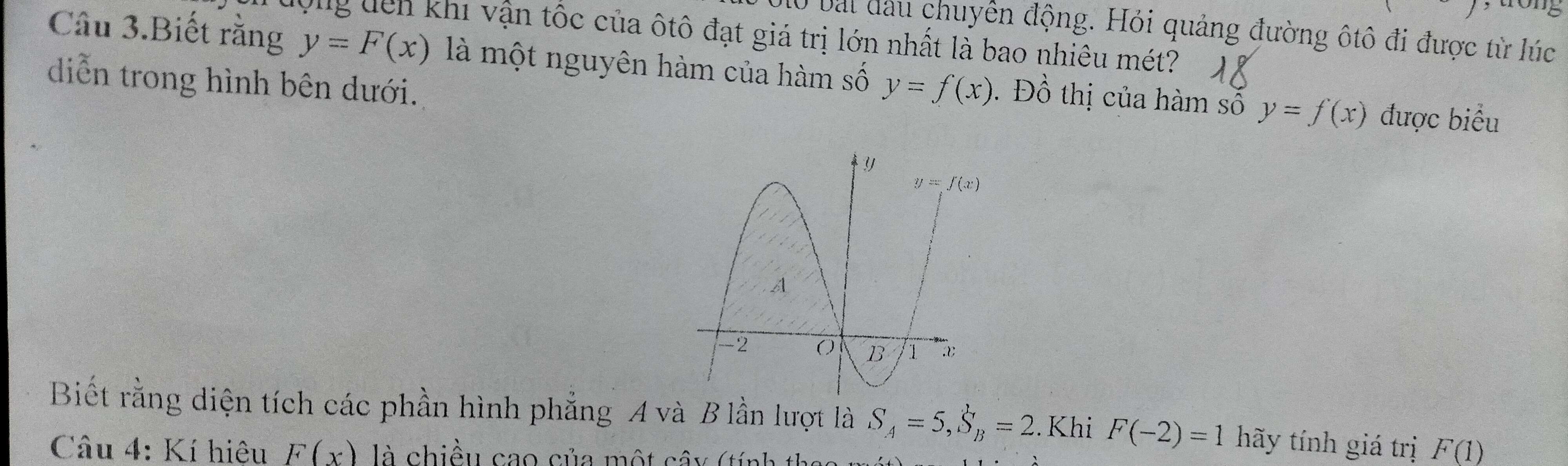 to  ng
10 bài đầu chuyên động. Hỏi quảng đường ôtô đi được từ lúc
lộng dên khi vận tốc của ôtô đạt giá trị lớn nhất là bao nhiêu mét?
Câu 3.Biết rằng y=F(x) là một nguyên hàm của hàm số . Đồ thị của hàm số y=f(x)
diễn trong hình bên dưới. y=f(x) được biểu
Biết rằng diện tích các phần hình phẳng A và B lần lượt là S_A=5,S_B=2. Khi F(-2)=1 hãy tính giá trị F(1)
Câu 4: Kí hiệu F(x) là chiều cao của một cây (tính