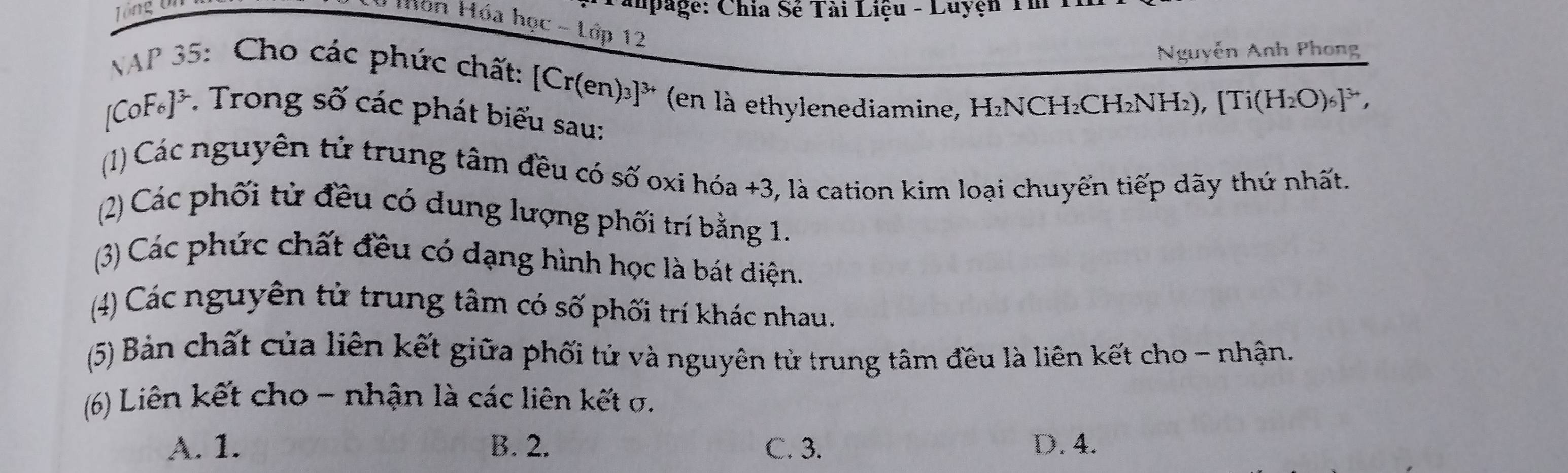 Tổng ôn
apage: Chia Sẻ Tài Liệu - Luyện Tm
Món Hóa học - Lớp 12
Nguyễn Anh Phong
AP 35: Cho các phức chất: [Cr(en)₃]³ (en là ethylenediamine, H₂NCH₂CH₂NH₂), [
Ti(H_2O)_6]^3+,
_[CoF * * Trong số các phát biểu sau:
(1) Các nguyên tử trung tâm đều có số oxi hóa +3, là cation kim loại chuyển tiếp dãy thứ nhất.
(2) Các phối tử đều có dung lượng phối trí bằng 1.
(3) Các phức chất đều có dạng hình học là bát diện.
(4) Các nguyên tử trung tâm có số phối trí khác nhau.
(5) Bản chất của liên kết giữa phối tử và nguyên tử trung tâm đều là liên kết cho - nhận.
(6) Liên kết cho - nhận là các liên kết σ.
A. 1. B. 2. C. 3. D. 4.