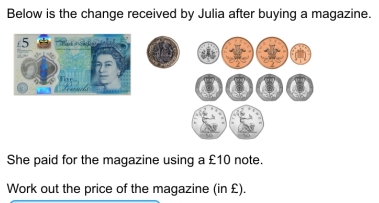 Below is the change received by Julia after buying a magazine. 
She paid for the magazine using a £10 note. 
Work out the price of the magazine (in £).