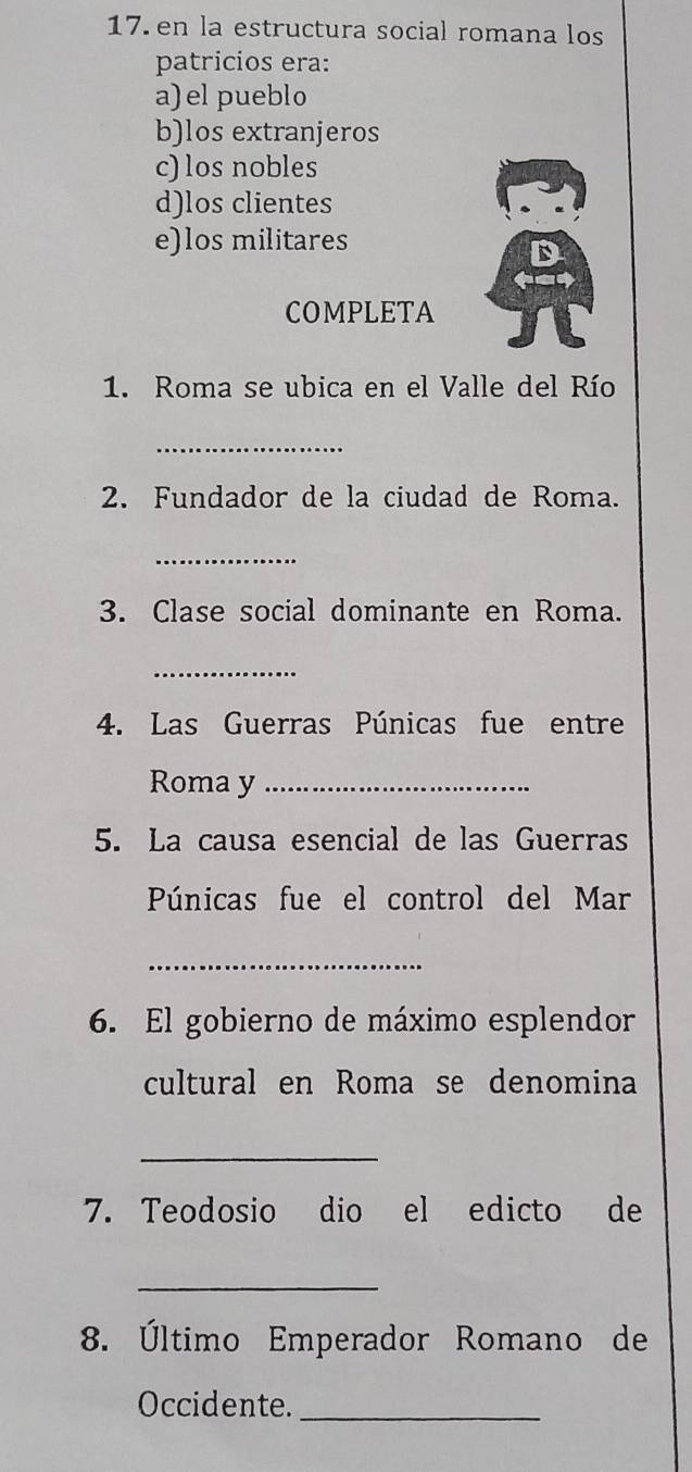 en la estructura social romana los
patricios era:
a)el pueblo
b)los extranjeros
c) los nobles
d)los clientes
e)los militares
COMPLETA
1. Roma se ubica en el Valle del Río
_
2. Fundador de la ciudad de Roma.
_
3. Clase social dominante en Roma.
_
4. Las Guerras Púnicas fue entre
Roma y_
5. La causa esencial de las Guerras
Púnicas fue el control del Mar
_
6. El gobierno de máximo esplendor
cultural en Roma se denomina
_
7. Teodosio dio el edicto de
_
8. Último Emperador Romano de
Occidente._