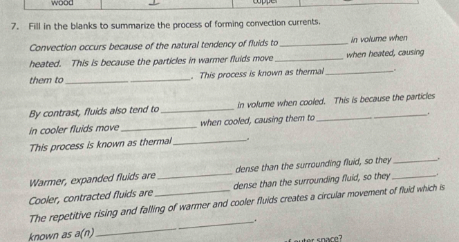 wood o e 
7. Fill in the blanks to summarize the process of forming convection currents. 
Convection occurs because of the natural tendency of fluids to_ in volume when 
heated. This is because the particles in warmer fluids move_ when heated, causing 
them to __. This process is known as thermal_ . 
By contrast, fluids also tend to _in volume when cooled. This is because the particles 
in cooler fluids move _when cooled, causing them to _. 
This process is known as thermal_ 
. 
Warmer, expanded fluids are dense than the surrounding fluid, so they _. 
Cooler, contracted fluids are_ _dense than the surrounding fluid, so they_ . 
The repetitive rising and falling of warmer and cooler fluids creates a circular movement of fluid which is 
_. 
known as a(n)