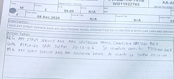 “ XA-AI 
TγD= Departimant CONCAL WO11022765 Serial No 43861 
M Oriqin 
2 =÷ 
C 
Due Dale 05-00 N/A 
Oue ell 1Al 
F 08. Dec. 2024 N/A Dve alt TAC 
Description 
N/A 03 
NLG AFT STRUT SERVICE AND APU SHUTDOWN PANEL CONNECTOR D3131000 POS 8 WITH CAP LANYARD BROKE 
Action Taken