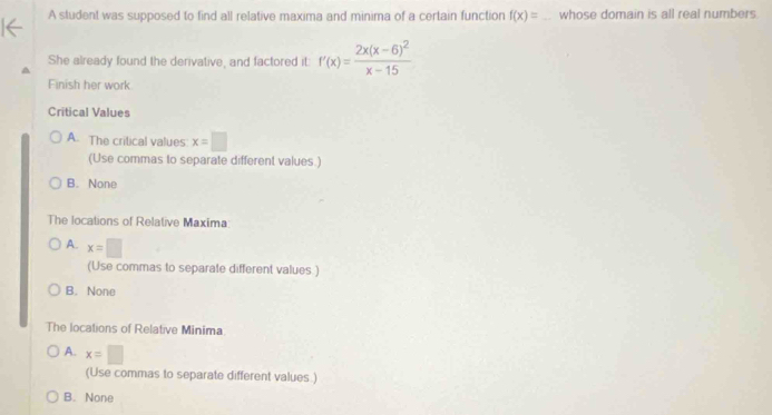 A student was supposed to find all relative maxima and minima of a certain function f(x)= _whose domain is all real numbers
She already found the derivative, and factored it f'(x)=frac 2x(x-6)^2x-15
Finish her work
Critical Values
A. The critical values x=□
(Use commas to separate different values.)
B. None
The locations of Relative Maxima:
A. x=□
(Use commas to separate different values.)
B. None
The locations of Relative Minima
A. x=□
(Use commas to separate different values )
B. None