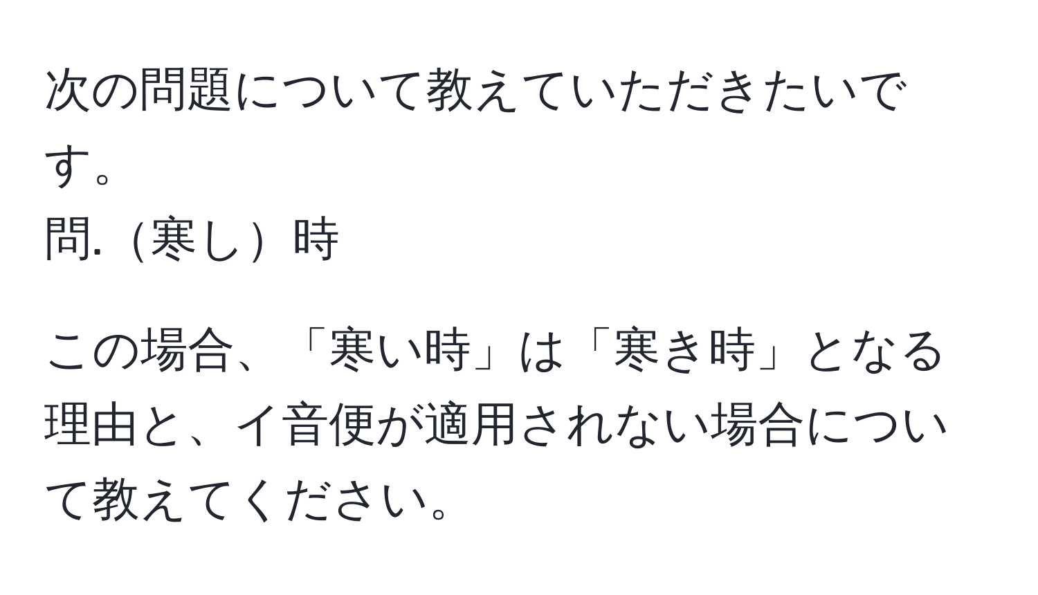 次の問題について教えていただきたいです。  
問.寒し時  

この場合、「寒い時」は「寒き時」となる理由と、イ音便が適用されない場合について教えてください。