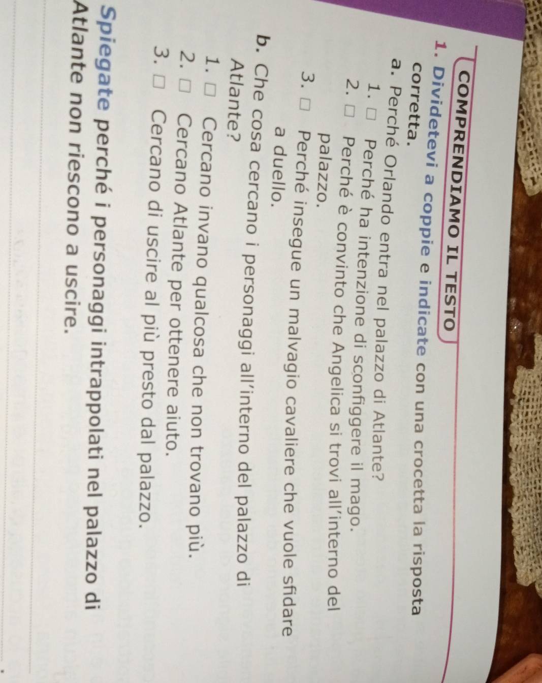 COMPRENDIAMO IL TESTO
_
1. Dividetevi a coppíe e indicate con una crocetta la risposta
corretta.
a. Perché Orlando entra nel palazzo di Atlante?
1. □ Perché ha intenzione di sconfiggere il mago.
2. □ Perché è convinto che Angelica si trovi all’interno del
palazzo.
3. Perché insegue un malvagio cavaliere che vuole sfidare
a duello.
b. Che cosa cercano i personaggi all’interno del palazzo di
Atlante?
1. [ Cercano invano qualcosa che non trovano più.
2. □£ Cercano Atlante per ottenere aiuto.
3. D Cercano di uscire al più presto dal palazzo.
Spiegate perché i personaggi intrappolati nel palazzo di
Atlante non riescono a uscire.
_
_