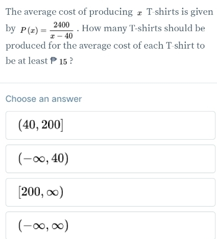 The average cost of producing ₹ T-shirts is given
by P(x)= 2400/x-40 . How many T-shirts should be
produced for the average cost of each T-shirt to
be at least 15 ?
Choose an answer
(40,200]
(-∈fty ,40)
[200,∈fty )
(-∈fty ,∈fty )