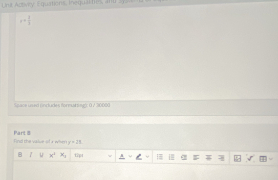 Unit Activity: Equations, Inequalities, and system.
y= 2/3 
Space used (includes formatting): 0 / 30000 
Part B 
Find the value of x when y=28. 
B u X^2X_2 12pt