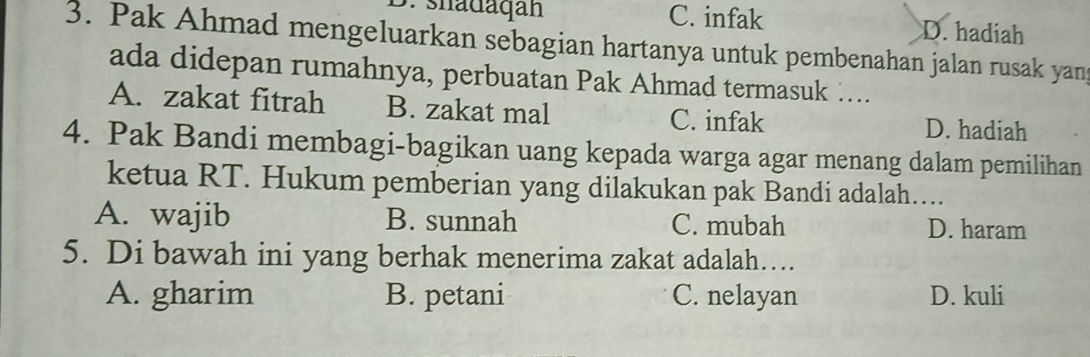 ∵ shadaqan C. infak D. hadiah
3. Pak Ahmad mengeluarkan sebagian hartanya untuk pembenahan jalan rusak yang
ada didepan rumahnya, perbuatan Pak Ahmad termasuk …...
A. zakat fitrah B. zakat mal C. infak D. hadiah
4. Pak Bandi membagi-bagikan uang kepada warga agar menang dalam pemilihan
ketua RT. Hukum pemberian yang dilakukan pak Bandi adalah…
A. wajib B. sunnah C. mubah D. haram
5. Di bawah ini yang berhak menerima zakat adalah…
A. gharim B. petani C. nelayan D. kuli