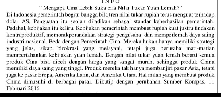 INFU 
“ Mengapa Cina Lebih Suka bila Nilai Tukar Yuan Lemah?” 
Di Indonesia pemerintah begitu bangga bila tren nilai tukar rupiah terus menguat terhadap 
dolar AS. Penguatan itu seolah dijadikan sebagai standar keberhasilan pemerintah. 
Padahal, kebijakan itu keliru. Kebijakan pemerintah membuat rupiah kuat justru tindakan 
kontraproduktif, memorakporandakan strategi pengusaha, dan memperlemah daya saing 
industri nasional. Beda dengan Pemerintah Cina. Mereka bukan hanya memiliki strategi 
yang jelas, sikap birokrasi yang melayani, tetapi juga berusaha mati-matian 
mempertahankan kebijakan yuan lemah. Dengan nilai tukar yuan lemah berarti semua 
produk Cina bisa dibeli dengan harga yang sangat murah, sehingga produk China 
memiliki daya saing yang tinggi. Produk mereka tak hanya membanjiri pasar Asia, tetapi 
juga ke pasar Eropa, Amerika Latin, dan Amerika Utara. Hal inilah yang membuat produk 
China dimusuhi di berbagai pasar. Dikutip dengan perubahan Sumber Kompas, 11 
Februari 2016