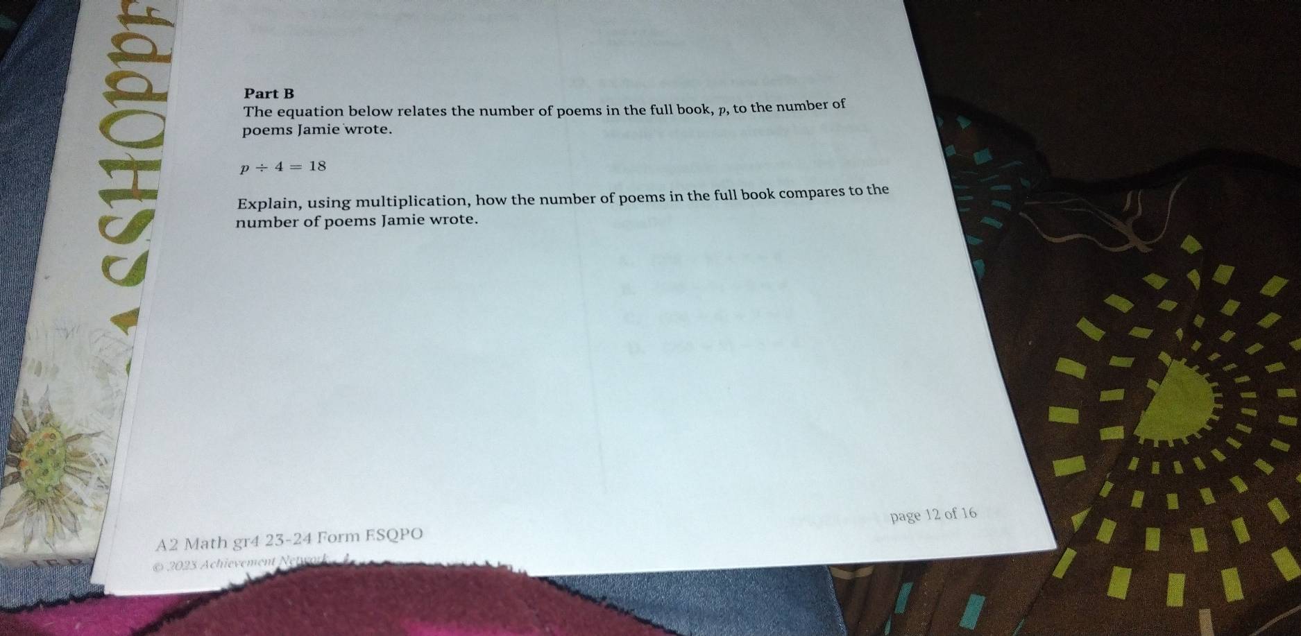 The equation below relates the number of poems in the full book, p, to the number of 
poems Jamie wrote.
p/ 4=18
Explain, using multiplication, how the number of poems in the full book compares to the 
number of poems Jamie wrote. 
A2 Math gr4 23-24 Form ESQPO page 12 of 16 
2023 Achievement Ne