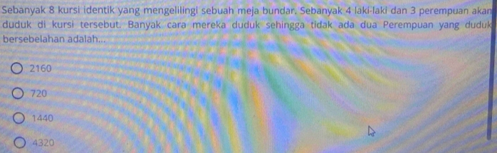 Sebanyak 8 kursi identik yang mengelilingi sebuah meja bundar. Sebanyak 4 laki-laki dan 3 perempuan akan
duduk di kursi tersebut. Banyak cara mereka duduk sehingga tidak ada dua Perempuan yang duduk
bersebelahan adalah...
2160
720
1440
4320