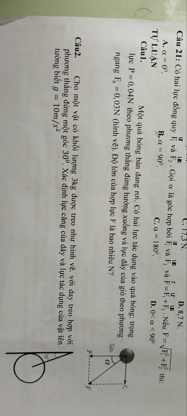 C. 17, 3 N.
u D. 8, 7 N.
un
Câu 21: Có hai lực đồng quy frac UF_1 và F_2. Gọi α là góc hợp bởi frac UF_1 và F_2 và  r/F =frac UF_1+frac UnF_2. Nếu F=sqrt (F_1)^2+F_2^2 thì:
A. alpha =0^0.
B. alpha =90^0. C.
tự luận alpha =180°.
D. 0 <90°
Câu1. Một quả bóng bàn đang rơi. Có hai lực tác dụng vào quả bóng: trọng
lực P=0,04N theo phương thẳng đứng hướng xuống và lực đầy của gió theo phương
F。
ngang F_n=0,03N (hình vẽ). Độ lớn của hợp lực F là bao nhiêu N? C01 α

Câu2. Cho một vật có khối lượng 3kg được treo như hình vẽ. với day treo hợp với
phương thẳng đứng một góc 30°. Xác định lực căng của dây và lực tác dụng của vật lên
tường biết g=10m/s^2