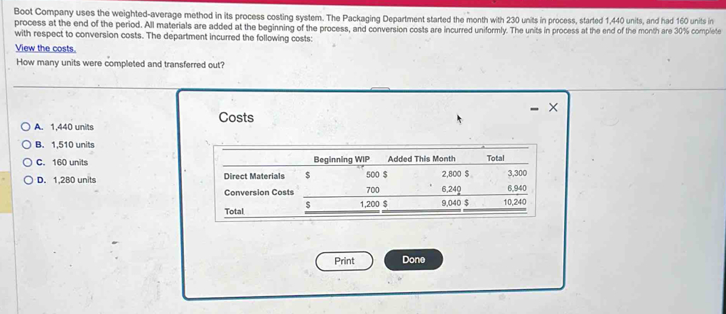 Boot Company uses the weighted-average method in its process costing system. The Packaging Department started the month with 230 units in process, started 1,440 units, and had 160 units in
process at the end of the period. All materials are added at the beginning of the process, and conversion costs are incurred uniformly. The units in process at the end of the month are 30% complete
with respect to conversion costs. The department incurred the following costs:
View the costs.
How many units were completed and transferred out?
×
Costs
A. 1,440 units
B. 1,510 units
C. 160 units Beginning WIP Added This Month Total
D. 1,280 units Direct Materials $ 500 $ 2,800 $ 3,300
Conversion Costs 700 6,240 6,940
S 1,200 $
Total 9,040 $ 10,240
Print Done