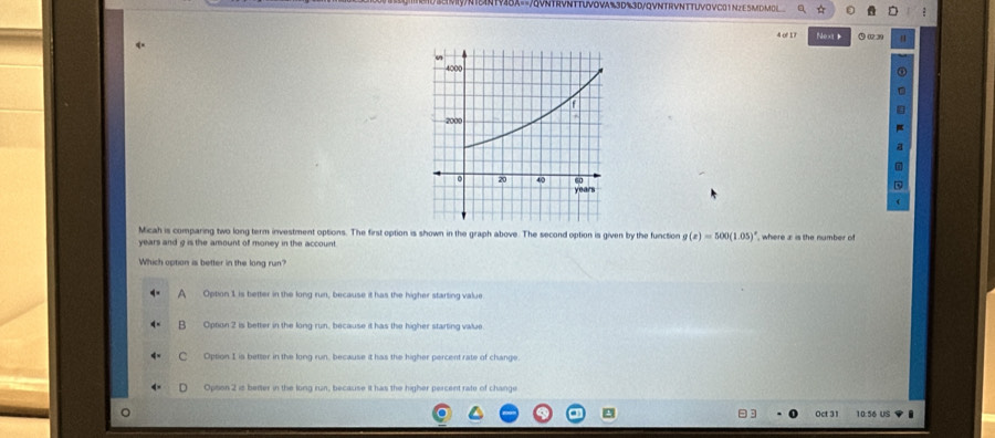 A==/QVNTRVNTTUVOVA%3D%3D/QVNTRVNTTUVOVC01N2 E5MDMOL
4 o 17 Next Q ( 3 1 
a
7
Micah is comparing two long term investment options. The first option is shown in the graph above. The second option is given by the function g(x)=500(1.05)^circ 
years and g is the amount of money in the account. , where x is the number of
Which option is better in the long run?
A Option 1 is better in the long run, because it has the higher starting value
B Option 2 is better in the long run, because it has the higher starting value.
C Option I is better in the long run. because it has the higher percent rate of change
Opsion 2 is better in the long run, because it has the higher percent rate of change
Oct 31 10:56 US