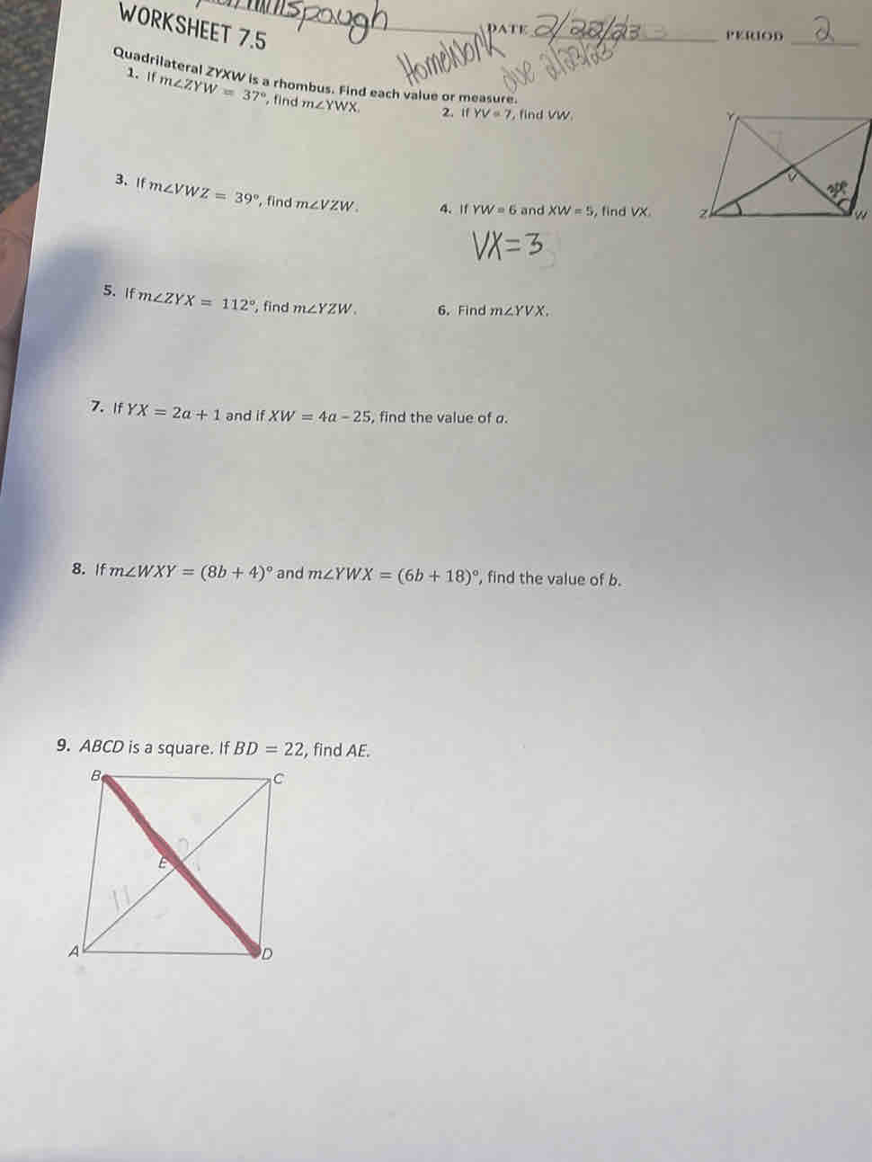 WORKSHEET 7.5_
pAtE_ PEROD_
Quadrilateral ZYXW is a rhombus. Find each value or measure.
1. If m∠ ZYW=37° , find m∠ YWX
2. if YV=7 , find vw 
3. If m∠ VWZ=39° , find m∠ VZW. 4. If YW=6 and XW=5 , find VX. 
5. If m∠ ZYX=112° , find m∠ YZW. 6. Find m∠ YVX.
7. If YX=2a+1 and if XW=4a-25 , find the value of σ.
8. If m∠ WXY=(8b+4)^circ  and m∠ YWX=(6b+18)^circ  , find the value of b.
9. ABCD is a square. If BD=22 , find AE.