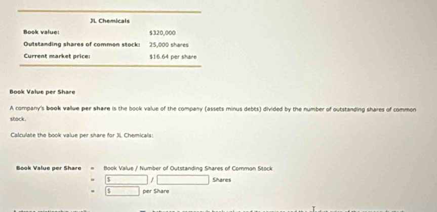 JL Chemicals 
Book value: $320,000
Outstanding shares of common stock: 25,000 shares 
Current market price: $16.64 per share 
Book Value per Share 
A company's book value per share is the book value of the company (assets minus debts) divided by the number of outstanding shares of common 
stock, 
Calculate the book value per share for JL Chemicals: 
Book Value per Share Book Value / Number of Outstanding Shares of Common Stock
$ □ / Shares
$ per Share