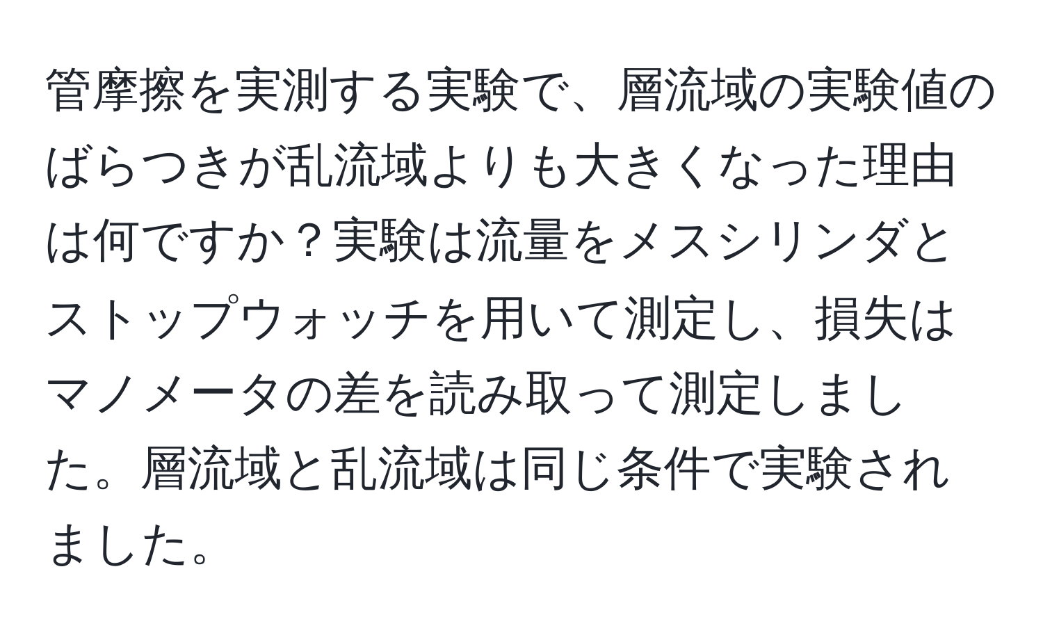 管摩擦を実測する実験で、層流域の実験値のばらつきが乱流域よりも大きくなった理由は何ですか？実験は流量をメスシリンダとストップウォッチを用いて測定し、損失はマノメータの差を読み取って測定しました。層流域と乱流域は同じ条件で実験されました。