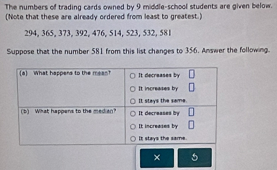 The numbers of trading cards owned by 9 middle-school students are given below. 
(Note that these are already ordered from least to greatest.)
294, 365, 373, 392, 476, 514, 523, 532, 581
Suppose that the number 581 from this list changes to 356. Answer the following. 
×