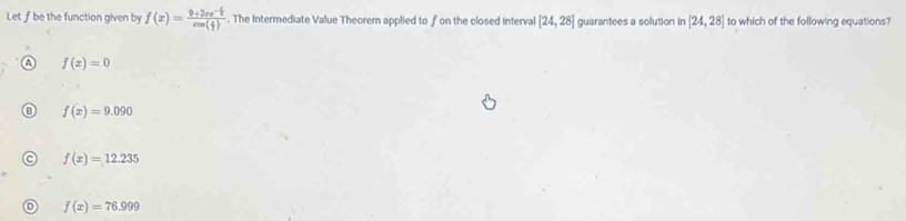 Let ƒ be the function given by f(x)=frac 0+2xe^(-frac x)2cos ( x/2 ). The Intermediate Value Theorem applied to fon the closed interval [24,28] guarantees a solution in [24,28] to which of the following equations?
f(x)=0
f(x)=9.090
f(x)=12.235
f(x)=76.999