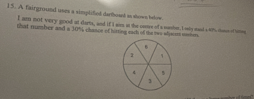 A fairground uses a simplified dartboard as shown below. 
I am not very good at darts, and if I aim at the centre of a number, I only stand a 40% chance of hitting 
that number and a 30% chance of hitting each of the two adjacent numbers.
6
2 1
4 5
3