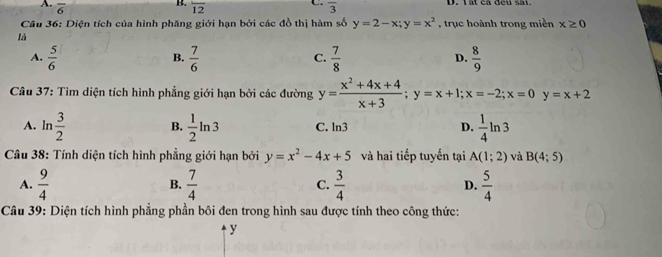 overline 6 overline 12 overline 3
Câu 36: Diện tích của hình phăng giới hạn bởi các đồ thị hàm số y=2-x; y=x^2 , trục hoành trong miền x≥ 0
là
A.  5/6   7/6   7/8   8/9 
B.
C.
D.
Câu 37: Tìm diện tích hình phẳng giới hạn bởi các đường y= (x^2+4x+4)/x+3 ; y=x+1; x=-2; x=0y=x+2
A. ln  3/2   1/2 ln 3 C. ln3 D.  1/4 ln 3
B.
*Câu 38: Tính diện tích hình phẳng giới hạn bởi y=x^2-4x+5 và hai tiếp tuyến tại A(1;2) và B(4;5)
A.  9/4   7/4  C.  3/4  D.  5/4 
B.
Câu 39: Diện tích hình phẳng phần bôi đen trong hình sau được tính theo công thức:
y