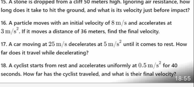 A stone is dropped from a cliff 50 meters high. Ignoring air resistance, how 
long does it take to hit the ground, and what is its velocity just before impact? 
16. A particle moves with an initial velocity of 8 m/s and accelerates at
3m/s^2. If it moves a distance of 36 meters, find the final velocity. 
17. A car moving at 25 m/s decelerates at 5m/s^2 until it comes to rest. How 
far does it travel while decelerating? 
18. A cyclist starts from rest and accelerates uniformly at 0.5m/s^2 for 40
seconds. How far has the cyclist traveled, and what is their final velocity?
18:55