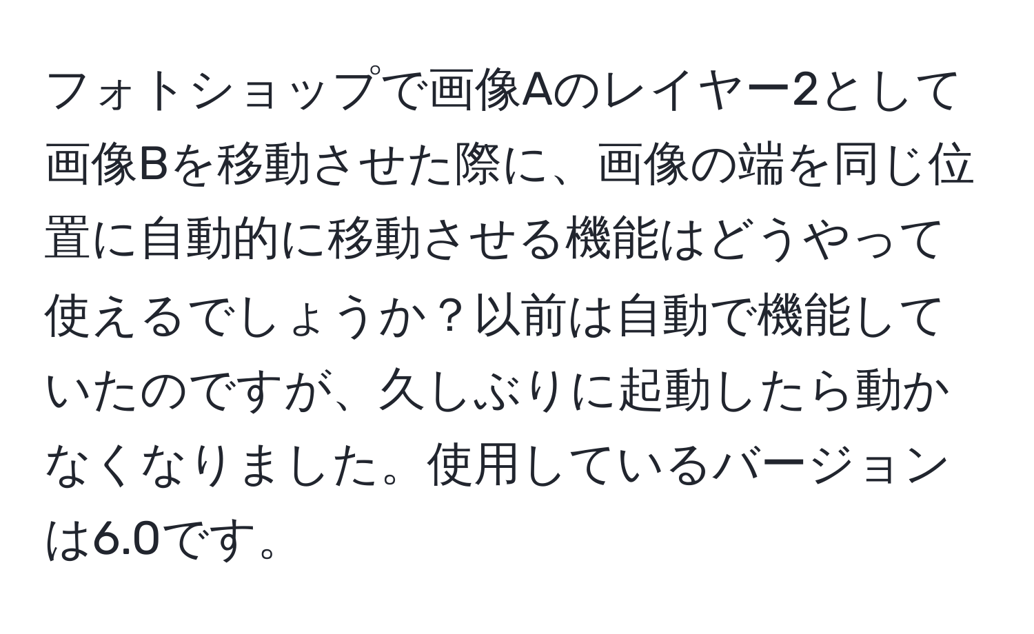 フォトショップで画像Aのレイヤー2として画像Bを移動させた際に、画像の端を同じ位置に自動的に移動させる機能はどうやって使えるでしょうか？以前は自動で機能していたのですが、久しぶりに起動したら動かなくなりました。使用しているバージョンは6.0です。