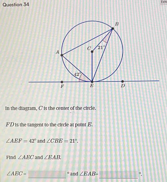 Exte
In the diagram, C is the center of the circle.
FD is the tangent to the circle at point E.
∠ AEF=42° and ∠ CBE=21°.
Find ∠ AEC and ∠ EAB.
∠ AEC=□° _ and ∠ EAB= _ °.