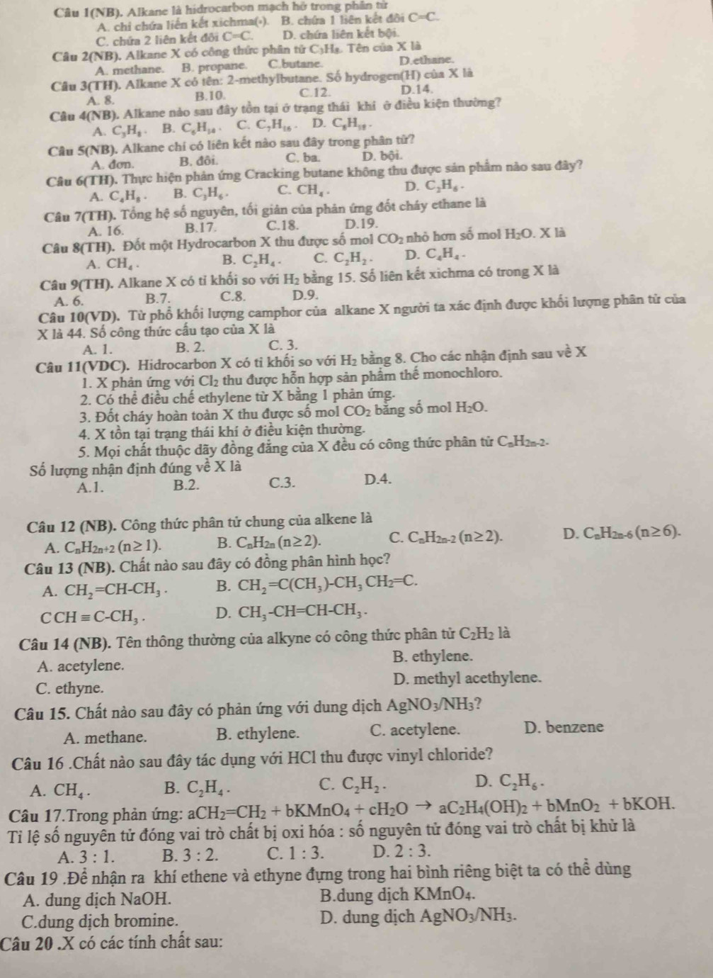 Câu 1(NB) 0. Alkane là hidrocarbon mạch hở trong phân từ
A. chi chứa liến kết xichma(⋅). B. chứa 1 liên kết đôi C=C.
C. chứa 2 liên kết đôi C=C. D. chứa liên kết bội.
Câu 2( sqrt(1) B). Alkane X có công thức phân tirC_3H_8. Tên của X là
A. methane. B. propane. C.butane. D.ethane.
Câu 3(TH ), Alkane X có tên: 2-methylbutane. Số hydrogen(H) của x là
A. 8. B.10. C.12. D.14.
Câu 4(NB) ). Alkane nào sau đây tồn tại ở trạng thái khi ở điều kiện thường?
A. C_3H_8 B. C_6H_14. C. C_7H_16 D. C_6H_11.
Câu 5(NB) 0. Alkane chi có liên kết nào sau đây trong phân tử?
A. dơn. B. đôi. C. ba. D. bội.
Câu 6(TH) ). Thực hiện phản ứng Cracking butane không thu được sản phẩm nào sau đây?
A. C_4H_8. B. C_3H_6. C. CH_4. D. C_2H_6.
Câu 7(TH). Tổng hệ số nguyên, tối giản của phản ứng đốt cháy ethane là
A. 16. B.17. C.18. D.19.
Câu 8(TH). Đốt một Hydrocarbon X thu được số mol CO_2 nhỏ hơn shat 0 mol H_2O.Xl
A. CH_4.
B. C_2H_4. C. C_2H_2. D. C_4H_4.
Câu 9(TH). Alkane X có tỉ khối so với H_2 bằng 15. Số liên kết xichma có trong X là
A. 6. B.7. C.8. D.9.
Câu 10(VD). Từ phổ khối lượng camphor của alkane X người ta xác định được khối lượng phân tử của
X là 44. Số công thức cấu tạo của X là
A. 1. B. 2. C. 3.
Câu 11(VDC :). Hidrocarbon X có tỉ khối so với H_2 bằng 8. Cho các nhận định sau về X
1. X phản ứng với Cl_2 thu được hỗn hợp sản phẩm thế monochloro.
2. Có thể điều chế ethylene từ X bằng 1 phản ứng.
3. Đốt cháy hoàn toàn X thu được số mol CO_2 bằng số mol H_2O.
4. X tồn tại trạng thái khí ở điều kiện thường.
5. Mọi chất thuộc dãy đồng đẳng của X đều có công thức phân tử C_nH_2n-2
Số lượng nhận định đúng về X là
A.1. B.2. C.3. D.4.
Câu 12 (NB). Công thức phân tử chung của alkene là
A. C_nH_2n+2(n≥ 1). B. C_nH_2n(n≥ 2). C. C_nH_2n-2(n≥ 2). D. C_nH_2n-6(n≥ 6).
Câu 13 (NB). Chất nào sau đây có đồng phân hình học?
A. CH_2=CH-CH_3. B. CH_2=C(CH_3)-CH_3CH_2=C.
C CHequiv C-CH_3. D. CH_3-CH=CH-CH_3.
Câu 14 (NB). Tên thông thường của alkyne có công thức phân tử C_2H_2 là
A. acetylene. B. ethylene.
C. ethyne. D. methyl acethylene.
Câu 15. Chất nào sau đây có phản ứng với dung dịch AgNO_3/NH_3 ?
A. methane. B. ethylene. C. acetylene. D. benzene
Câu 16 .Chất nào sau đây tác dụng với HCl thu được vinyl chloride?
A. CH_4. B. C_2H_4. C. C_2H_2. D. C_2H_6.
Câu 17.Trong phản ứng: aCH_2=CH_2+bKMnO_4+cH_2Oto aC_2H_4(OH)_2+bMnO_2+bKOH.
Tỉ lệ số nguyên tử đóng vai trò chất bị oxi hóa : số nguyên tử đóng vai trò chất bị khử là
A. 3:1. B. 3:2. C. 1:3. D. 2:3.
Câu 19 .Để nhận ra khí ethene và ethyne đựng trong hai bình riêng biệt ta có thể dùng
A. dung dịch Na OH. B.dung dịch KMnO_4.
C.dung dịch bromine. D. dung dịch AgNO_3/NH_3.
Câu 20 .X có các tính chất sau: