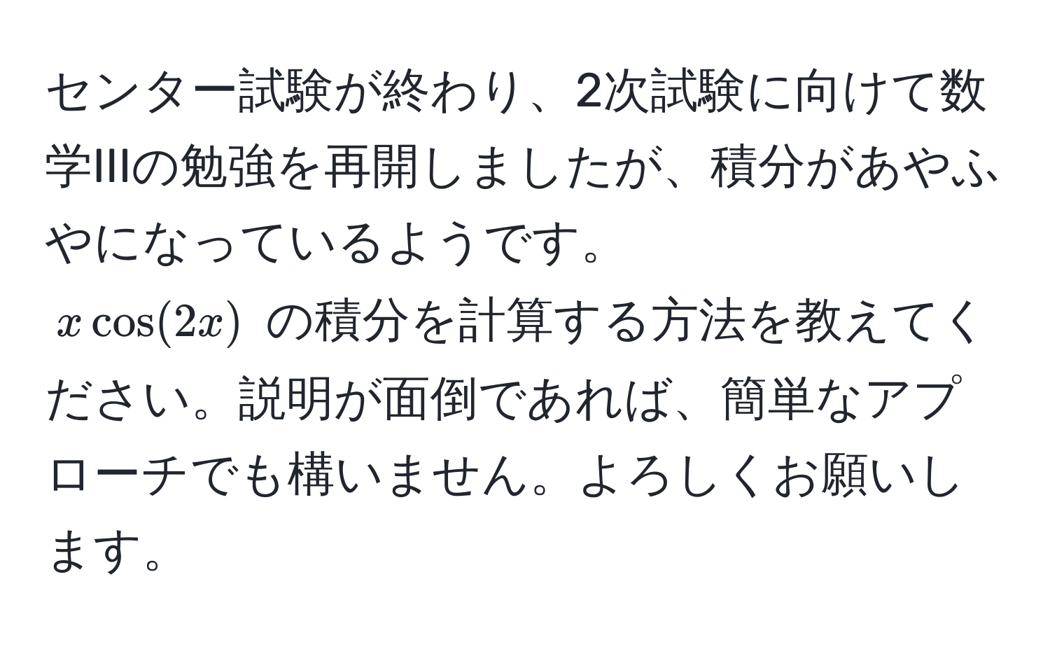 センター試験が終わり、2次試験に向けて数学IIIの勉強を再開しましたが、積分があやふやになっているようです。  
$x cos(2x)$ の積分を計算する方法を教えてください。説明が面倒であれば、簡単なアプローチでも構いません。よろしくお願いします。