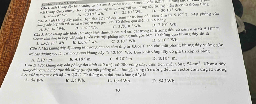 Mức độ VậN DUNG
Câu 1. Một khung dây hình vuông cạnh 5 cm được đặt trong từ trường đều 0,01 T. Đường sực lử 
mặt khung. Quay khung cho mặt phẳng khung song song với các đừng sức từ. Độ biến thiên từ thông bằng
A. -20.10^(-6) u b B. -15.10^(-6) Wb. C. -25.10^(-6)Wb. D. -30.10^(-6)Wb.
Câu 2. Một khung dây phẳng diện tích 12cm^2 đặt trong từ trường đều cảm ứng từ 5.10^(-2)T. Mặt phẳng của
khung dây hợp với véc tơ cảm ứng từ một góc 30° Từ thông qua diện tích S bằng
A. 3sqrt(3).10^(-4)Wb. B. 3.10^(-4) Wb. C. 3sqrt(3).10^(-5)Wb. D. 3.10^(-5)Wb.
Câu 3. Một khung dây hình chữ nhật kích thước 3 cm* 4 cm đặt trong từ trường đều có cảm ứng từ 5.10^(-4)T.
Vector cảm ứng từ hợp với pháp tuyến của mặt phẳng khung một góc 60°. Từ thông qua khung dây đó là
A. 1.5sqrt(3).10^(-7)Wb B. 1,5.10^(-7) Wb. C. 3.10^(-7) Wb. D. 2.10^(-7) Wb.
Câu 4. Một khung dây đặt trong từ trường đều có cảm ứng từ 0,061T sao cho mặt phẳng khung dây vuông góc
với các đường sức từ. Từ thông qua khung dây là 1,2.10^(-5) Wb. Bán kính vòng dây có giá trị xấp xỉ bằng
A. 2.10^(-3)m. B. 4.10^(-3)m. C. 6.10^(-3)m. D. 8.10^(-3)m.
Câu 5. Một khung dây dẫn phẳng dẹt hình chữ nhật có 500 vòng dây, diện tích mỗi vòng 54cm^2. Khung dây
quay đều quanh một trục đối xứng (thuộc mặt phẳng của khung), trong từ trường đều có vector cảm ứng từ vuông
góc với trục quay với độ lớn 0,2 T. Từ thông cực đại qua khung dây là
A. 54 Wb. B. 5,4 Wb. C. 0,54 Wb. D. 540 Wb.
16