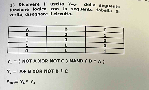 Risolvere I'uscita Υτοτ della seguente
funzione logica con la seguente tabella di
verità, disegnare il circuito.
Y_1= ( NOT A XOR NOT C ) NAND (B*A)
Y_2=A+B XOR NOT B*C
Y_ToT=Y_1*Y_2