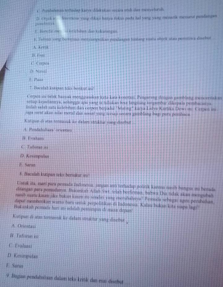 C. Pembahasan terhadap karya dilakukan socara uruh dan menyeturuh
D. Objek at  fenomena yang dikaji hanya fokus pada hal yang yang menark menurut pandangan
penutisnya
EHervitat me  ai kelebihan dan kekurangan.
6. Tuhsan yang beriujuan menyampaikan pandangan fentang suatu objek atau perrstiwa disebut
A. knnk
B. Isat
C. Cerpen
D. Novel
E. Pust
7. Bacalah kutipan teks berkut ini
Cerpen an titak banyak menggunakan kata-kata konotasi. Pengarang dengan gamblang menceritak an
setiap kejadiannya, sehingga apa yang ia tuliskan bisa fangsung tergambar dikepala pembacanya
ándah salah satu kelebman dan cerpen berjidul ''Mafing'' karya Lidya Kartika Dewi ii. Cerpen im
juga sarat akan niai moral dan sosial yang tersaj secara gamblang bagi para pembaca
Kutipan di atas termasuk-ke dalam struktur yang disebut
A. Pendahuluan/ orenta u
B Evaluas
C Tafsiran ist
D. Kesimpulan
E. Saran
N. Bacalah kutipan teks bernkut m!
Untuk itu, marí para pemuda Indonessa, jangan anti terhadap politik karena nasib bangsa mi berada
disangan para pemudanys. Bukankah Allah Swt. telah berfirman, bahwa Dis tidak akan mengubah
nasib saani kaum jka bukan kaum ito sendiri yang merubahnya? Peruda sebagai agen perubahan
dapat memberikan warna baru untuk perpolitikan di Indonesia. Kalau bukan kita siapa lagy
Bukankah pemuda hari im adalah pemimpin di masa depan!
Kutipan di atas termasuk ke dalam struktur yang disebut .
A. Orientasi
B. Tefaran isi
C. Evaluasi
D. Kesimpulan
E. Suran
9. Bagun pendabulian dalam teks-kritik dan esai discbut