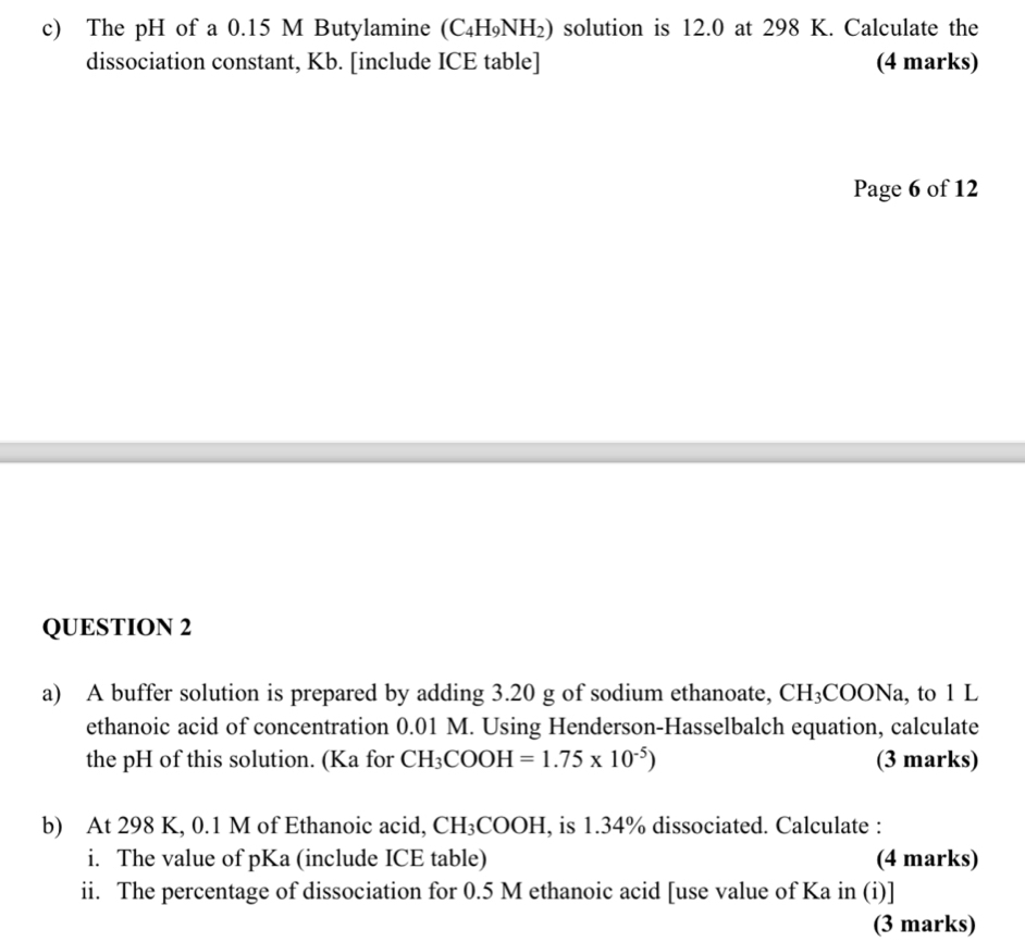 The pH of a 0.15 M Butylamine (C₄H₉NH₂) solution is 12.0 at 298 K. Calculate the 
dissociation constant, Kb. [include ICE table] (4 marks) 
Page 6 of 12 
QUESTION 2 
a) A buffer solution is prepared by adding 3.20 g of sodium ethanoate, CH_3COONa , to 1 L
ethanoic acid of concentration 0.01 M. Using Henderson-Hasselbalch equation, calculate 
the pH of this solution. (Ka for CH_3COOH=1.75* 10^(-5)) (3 marks) 
b) At 298 K, 0.1 M of Ethanoic acid, CH_3 COOH I, is 1.34% dissociated. Calculate : 
i. The value of pKa (include ICE table) (4 marks) 
ii. The percentage of dissociation for 0.5 M ethanoic acid [use value of Ka in (i)] 
(3 marks)