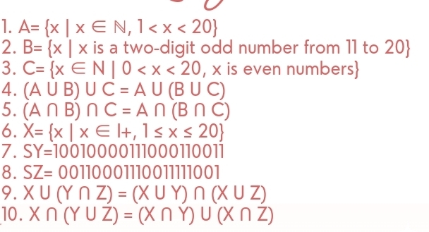 A= x|x∈ N,1
2. B= x|x is a two-digit odd number from 11 to 20  
3. C= x∈ N|0
4. (A∪ B)∪ C=A∪ (B∪ C)
5. (A∩ B)∩ C=A∩ (B∩ C)
6. X= x|x∈ I+,1≤ x≤ 20
7. SY=10010000111000110011
8. SZ=0011000111001111001
9. X∪ (Y∩ Z)=(X∪ Y)∩ (X∪ Z)
10. X∩ (Y∪ Z)=(X∩ Y)∪ (X∩ Z)