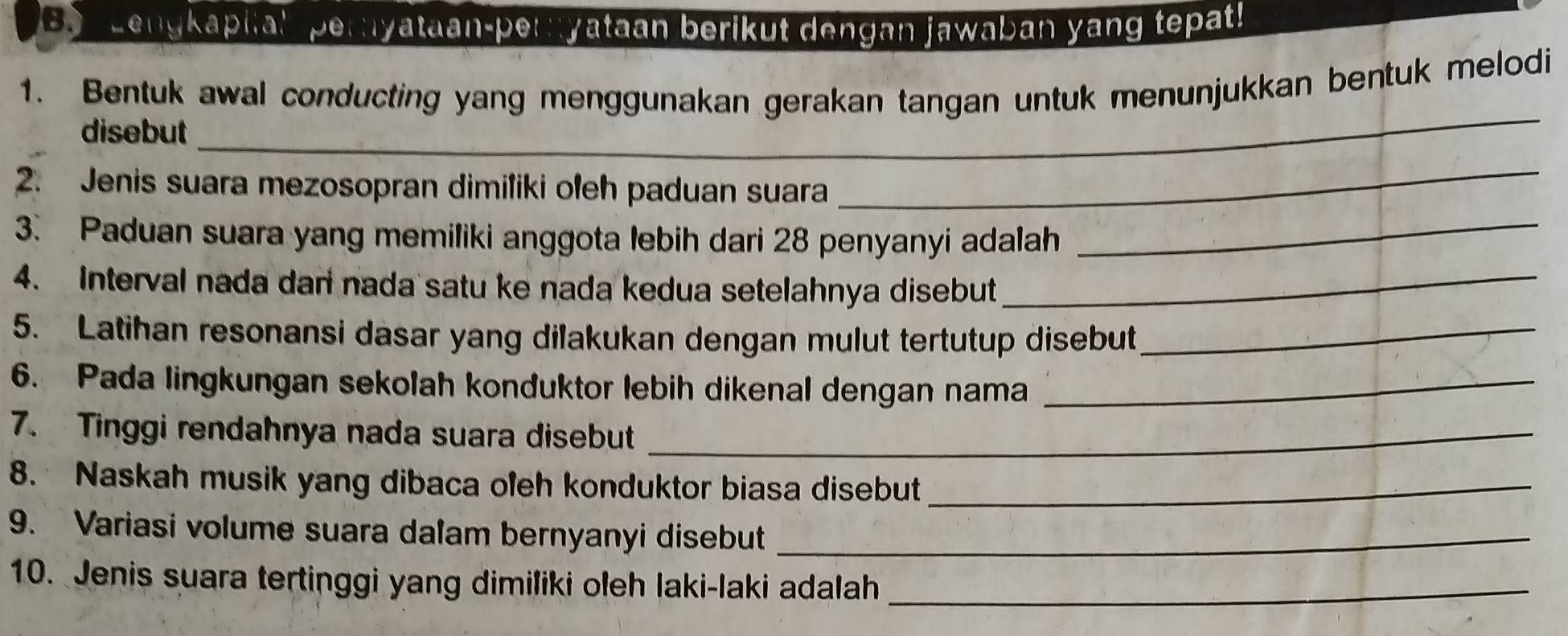 Lengkapiia! pernyataan-pernyataan berikut dengan jawaban yang tepat! 
_ 
1. Bentuk awal conducting yang menggunakan gerakan tangan untuk menunjukkan bentuk melodi 
disebut 
_ 
_ 
2. Jenis suara mezosopran dimiliki oleh paduan suara 
3. Paduan suara yang memiliki anggota lebih dari 28 penyanyi adalah 
4. Interval nada dan nada satu ke nada kedua setelahnya disebut_ 
5. Latihan resonansi dasar yang dilakukan dengan mulut tertutup disebut_ 
6. Pada lingkungan sekolah konduktor lebih dikenal dengan nama_ 
7. Tinggi rendahnya nada suara disebut_ 
8. Naskah musik yang dibaca oleh konduktor biasa disebut_ 
9. Variasi volume suara dalam bernyanyi disebut_ 
10. Jenis suara tertinggi yang dimiliki oleh laki-laki adalah_