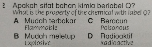 Apakah sifat bahan kimia berlabel Q?
What is the property of the chemical with label Q?
A Mudah terbakar C Beracun
Flammable Poisonous
B Mudah meletup D Radioaktif
Explosive Radioactive