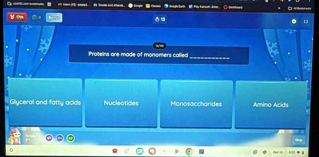 usd402.com bookmarks Inbox (45) - gagep2.. ss Grades and Attenda. ▲ Classed ● Google Earth K Play Kahootl - Enter Dashboard
All Bookmarks
17th Bonus
13
14/40
Proteins are made of monomers called
_
Glycerol and fatty acids Nucleotides Monosaccharides Amino Acids
Skip
Dec 10 8:22