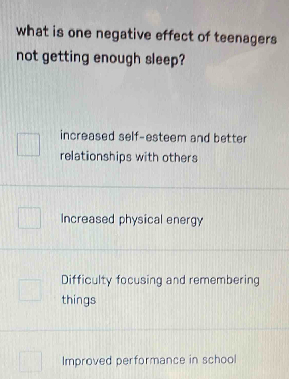 what is one negative effect of teenagers
not getting enough sleep?
increased self-esteem and better
relationships with others
Increased physical energy
Difficulty focusing and remembering
things
Improved performance in school