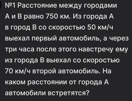 №º1 Расстояние между городами 
А и Βравно 750 км. Из города А 
в город В со скоростыо 50 км/ч 
выΙехал πервый автомобиль, а через 
три часа после этого навстречу ему 
из города В выехал со скоросты
70 км/ч второй автомобиль. На 
каком расстоянии οт города А 
автомобили встретятся?