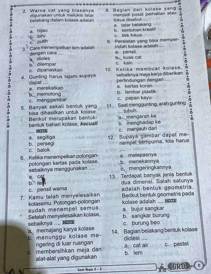 Warna cat yang biasanya 8. Bagian dari kolase yang
digunakan untuk melukis latar menjadi pusat perhatian atau
belakang dalam kolase adalah fokus disebut ....
…. a. latar belakang
a. hijau b. sentuhan kreatif
b. biru
c. titik fokus
c. putih
9. Peralatan yang bisa memper-
3.  Cara menempelkan lem adalah indah kolase adalah ....
dengan cara .... a. pensil
a dioles b kuas cat
b. dilempar c. kain
c. dipanaskan 10. Ketika membuat kolase,
4. Gunting harus tajam supaya sebaiknya meja kerja diberikan
dapat .... perlindungan dengan ....
a. merekatkan a. kertas koran
b memotong b. lembar plastik
c. menggambar c. papan kayu
5. Banyak sekali bentuk yang 11. Saat menggunting, arah gunting
bisa dihasilkan untuk kolase. ... tubuh.
Berikut merupakan bentuk- a.mengarah ke
bentuk bahan kolase, kecuali b. menghadap ke
.. HOTS
c. menjauh dari
a.segitiga 12. Supaya gambar dapat me-
b. persegi nempel sempurna, kita harus
c. balok
6. Ketika menempelkan potongan- a. melepasnya
potongan kertas pada kolase, b. menekannya
sebaiknya menggunakan .... c. mengeringkannya
a. cat 13. Terdapat banyak jenis bentuk
b. lem dua dimensi. Salah satunya
c. pensil warna adalah bentuk geometris.
7. Kamu telah menyelesaikan Berikut bentuk geometris pada
kolasemu. Potongan-potongan kolase adalah .... HoTS
sudah menempel semua. a. bujur sangkar
Setelah menyelesaikan kolase, b. sangkar burung
sebaiknya ... Hots c. burung beo
a. memajang karya kolase
b. menunggu kolase me- 14. Bagian belakang bentuk kolase
diolesi ....
ngering di luar ruangan
c. membersihkan meja dan a. cat air c. pastel
alat-alat yang digunakan b. lem
a Seni Rupa 2 - 2 GRD 11