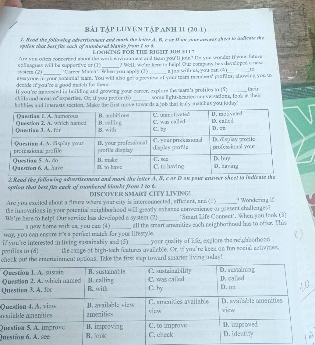 Bài TậP LUYỆN TậP ANH 11 (20-1) 
1. Read the following advertisement and mark the letter A, B, c or D on your answer sheet to indicate the 
option that best fits each of numbered blanks from 1 to 6. 
LOOKING FOR THE RIGHT JOB FIT? 
Are you often concerned about the work environment and team you’ll join? Do you wonder if your future 
colleagues will be supportive or (1)_ ? Well, we’re here to help! Our company has developed a new 
system (2)_ ‘Career Match’. When you apply (3)_ a job with us, you can (4)_ to 
everyone in your potential team. You will also get a preview of your team members' profiles, allowing you to 
decide if you’re a good match for them. 
If you’re interested in building and growing your career, explore the team’s profiles to (5) _their 
skills and areas of expertise. Or, if you prefer (6) _some light-hearted conversations, look at their 
hobbies and interests section. Make the first move towards a job that truly matches you today! 
2.Read the following advertisement and mark the lett 
option that best fits each of numbered blanks from 1 to 6. 
DISCOVER SMART CITY LIVING! 
Are you excited about a future where your city is interconnected, efficient, and (1)_ ? Wondering if 
the innovations in your potential neighborhood will greatly enhance convenience or present challenges? 
We’re here to help! Our service has developed a system (2) _‘Smart Life Connect’. When you look (3) 
_ 
a new home with us, you can (4)_ all the smart amenities each neighborhood has to offer. This 
way, you can ensure it’s a perfect match for your lifestyle. 
If you’re interested in living sustainably and (5)_ your quality of life, explore the neighborhood 
profiles to (6)_ the range of high-tech features available. Or, if you’re keen on fun social activities, 
check out the entertainment options. Take the first step toward smarter living today! 
Q 
Q 
Q 
av 
Q 
Qu