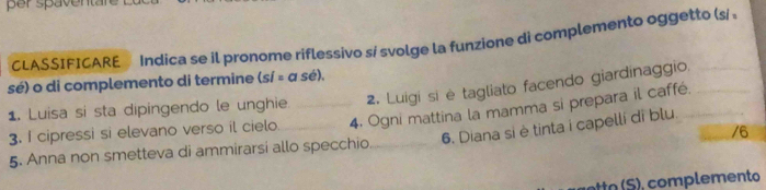 per spaventa 
CLASSIFICARE Indica se il pronome riflessivo sí svolge la funzione di complemento oggetto (s/ 
sé) o di complemento di termine (sí = a sé), 
1. Luisa si sta dipingendo le unghie. _2. Luigi si è tagliato facendo giardinaggio.___ 
3. I cipressi si elevano verso il cielo _4. Ogni mattina la mamma si prepara il caffé. 
6. Diana si è tinta i capelli di blu. 
/6 
5. Anna non smetteva di ammirarsi allo specchio_