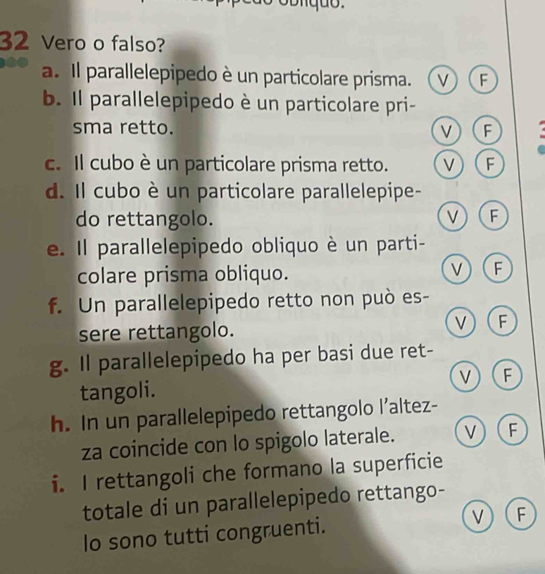 Vero o falso?
a. Il parallelepipedo è un particolare prisma. v F
b. Il parallelepipedo è un particolare pri-
sma retto. V F -
c. Il cubo è un particolare prisma retto. V F
d. Il cubo è un particolare parallelepipe-
do rettangolo. v F
e. Il parallelepipedo obliquo è un parti-
colare prisma obliquo.
v F
f. Un parallelepipedo retto non può es-
sere rettangolo.
V F
g. Il parallelepipedo ha per basi due ret-
v F
tangoli.
h. In un parallelepipedo rettangolo l’altez-
za coincide con lo spigolo laterale. v F
i. I rettangoli che formano la superficie
totale di un parallelepipedo rettango-
lo sono tutti congruenti. v) (F