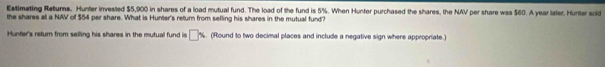 Estimating Returns. Hunter invested $5,900 in shares of a load mutual fund. The load of the fund is 5%. When Hunter purchased the shares, the NAV per share was $60. A year later, Hunter sold 
the shares at a NAV of $54 per share. What is Hunter's return from selling his shares in the mutual fund? 
Hunter's return from selling his shares in the mutual fund is □ %. (Round to two decimal places and include a negative sign where appropriate.)