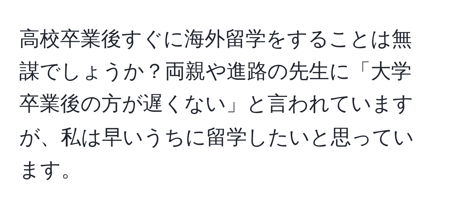 高校卒業後すぐに海外留学をすることは無謀でしょうか？両親や進路の先生に「大学卒業後の方が遅くない」と言われていますが、私は早いうちに留学したいと思っています。