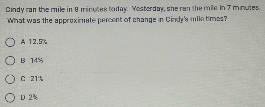 Cindy ran the mile in 8 minutes today. Yesterday, she ran the mile in 7 minutes.
What was the approximate percent of change in Cindy's mile times?
A 12.5%
B 14%
C 21%
D 2%