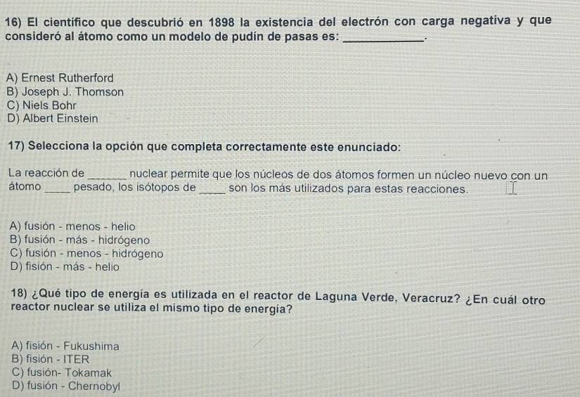 El científico que descubrió en 1898 la existencia del electrón con carga negativa y que
consideró al átomo como un modelo de pudín de pasas es: _.
A) Ernest Rutherford
B) Joseph J. Thomson
C) Niels Bohr
D) Albert Einstein
17) Selecciona la opción que completa correctamente este enunciado:
La reacción de _nuclear permite que los núcleos de dos átomos formen un núcleo nuevo con un
átomo _pesado, los isótopos de _son los más utilizados para estas reacciones.
A) fusión - menos - helio
B) fusión - más - hidrógeno
C) fusión - menos - hidrógeno
D) fisión - más - helio
18) ¿Qué tipo de energía es utilizada en el reactor de Laguna Verde, Veracruz? ¿En cuál otro
reactor nuclear se utiliza el mismo tipo de energía?
A) fisión - Fukushima
B) fisión - ITER
C) fusión- Tokamak
D) fusión - Chernobyl