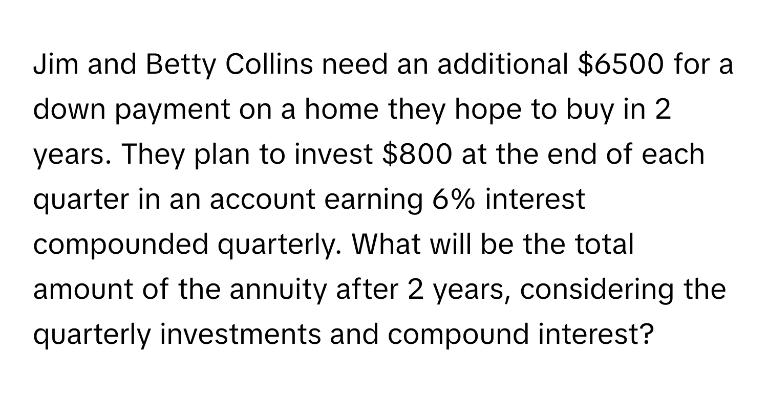 Jim and Betty Collins need an additional $6500 for a down payment on a home they hope to buy in 2 years. They plan to invest $800 at the end of each quarter in an account earning 6% interest compounded quarterly. What will be the total amount of the annuity after 2 years, considering the quarterly investments and compound interest?