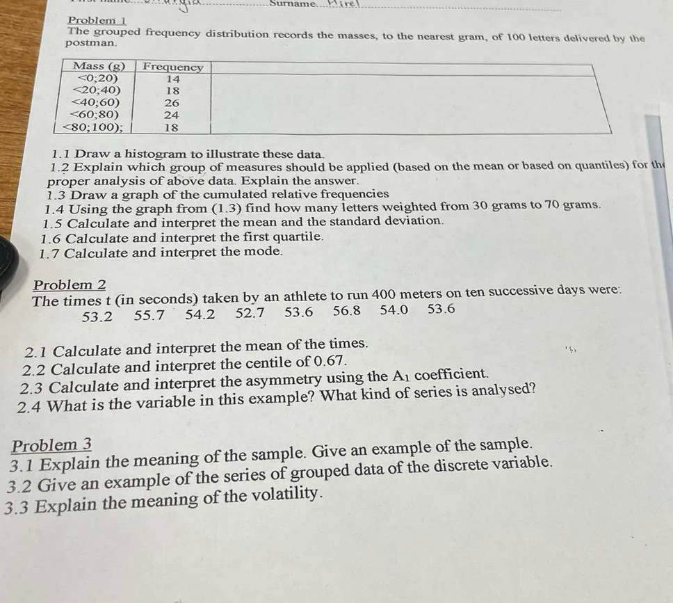 Surname_
_
Problem 1
The grouped frequency distribution records the masses, to the nearest gram, of 100 letters delivered by the
postman
1.1 Draw a histogram to illustrate these data.
1.2 Explain which group of measures should be applied (based on the mean or based on quantiles) for the
proper analysis of above data. Explain the answer.
1.3 Draw a graph of the cumulated relative frequencies
1.4 Using the graph from (1.3) find how many letters weighted from 30 grams to 70 grams.
1.5 Calculate and interpret the mean and the standard deviation.
1.6 Calculate and interpret the first quartile.
1.7 Calculate and interpret the mode.
Problem 2
The times t (in seconds) taken by an athlete to run 400 meters on ten successive days were:
53.2 55.7 54.2 52.7 53.6 56.8      54.0 53.6
2.1 Calculate and interpret the mean of the times.
2.2 Calculate and interpret the centile of 0.67.
2.3 Calculate and interpret the asymmetry using the A_1 coefficient.
2.4 What is the variable in this example? What kind of series is analysed?
Problem 3
3.1 Explain the meaning of the sample. Give an example of the sample.
3.2 Give an example of the series of grouped data of the discrete variable.
3.3 Explain the meaning of the volatility.